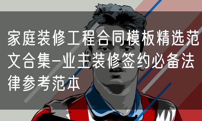 家庭装修工程合同模板精选范文合集-业主装修签约必备法律参考范本