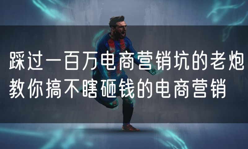 踩过一百万电商营销坑的老炮教你搞不瞎砸钱的电商营销