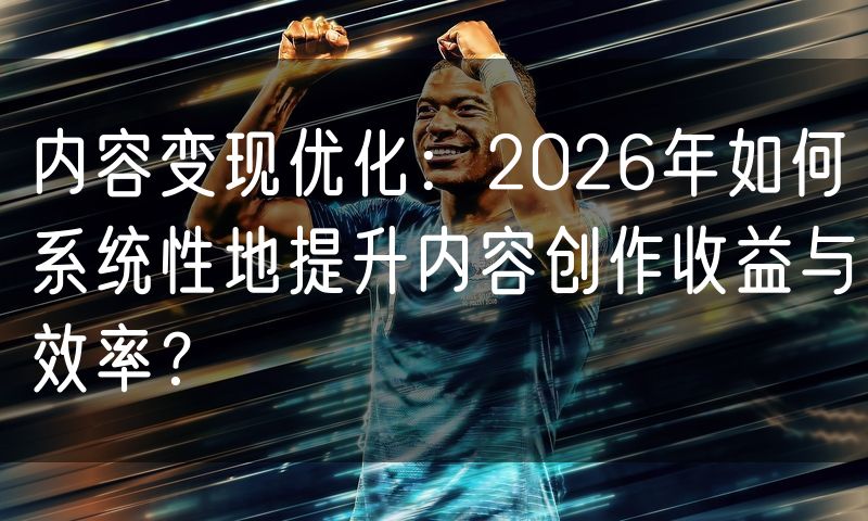 内容变现优化：2026年如何系统性地提升内容创作收益与效率？