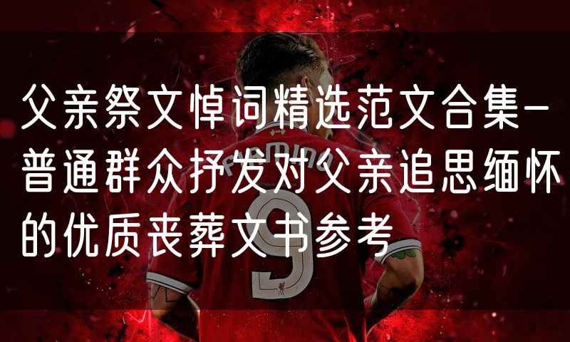 父亲祭文悼词精选范文合集-普通群众抒发对父亲追思缅怀的优质丧葬文书参考