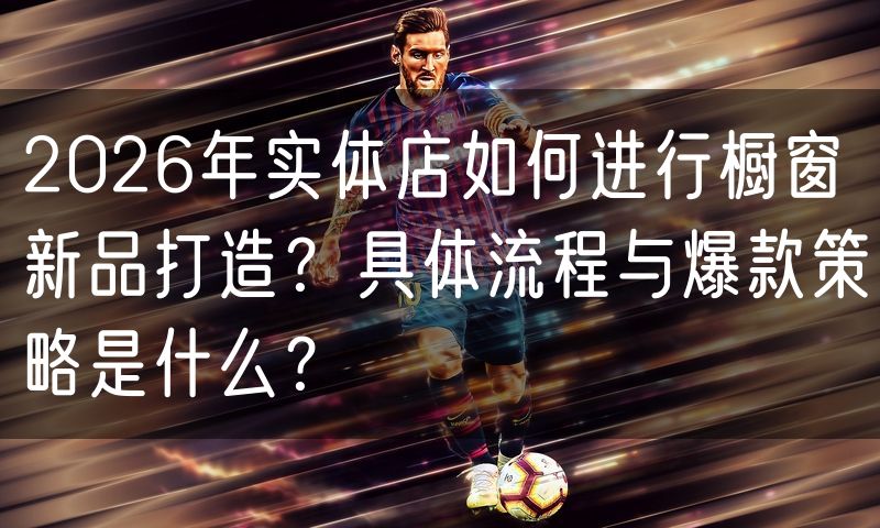 2026年实体店如何进行橱窗新品打造？具体流程与爆款策略是什么？