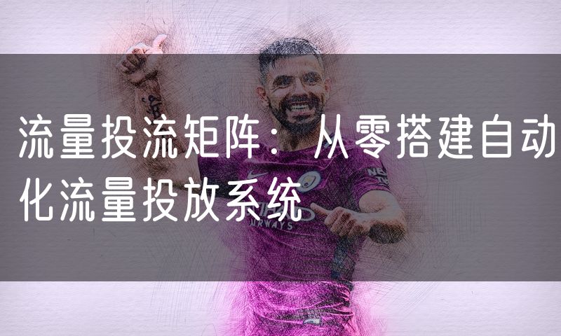 流量投流矩阵：从零搭建自动化流量投放系统