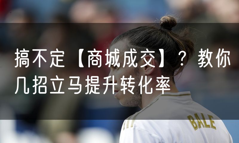 搞不定【商城成交】？教你几招立马提升转化率