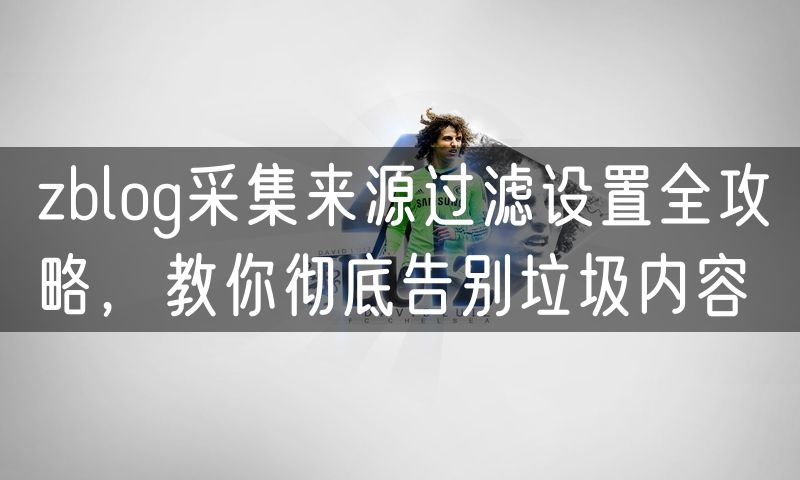 zblog采集来源过滤设置全攻略,教你彻底告别垃圾内容
