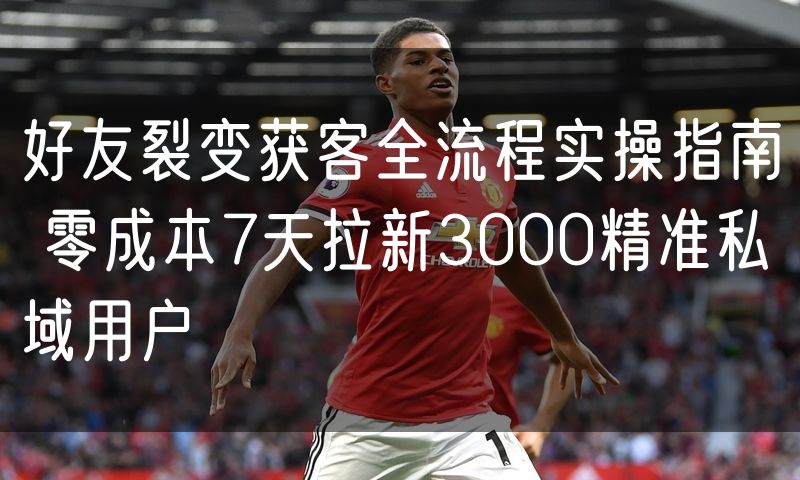 好友裂变获客全流程实操指南 零成本7天拉新3000精准私域用户