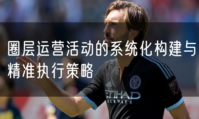 圈层运营活动的系统化构建与精准执行策略
