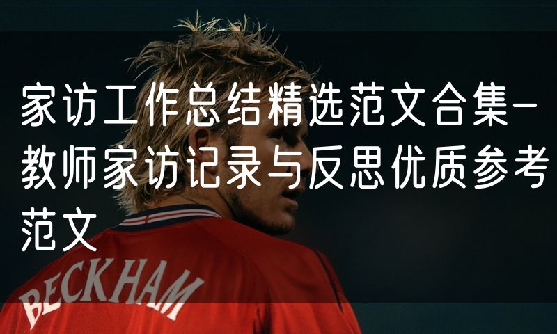 家访工作总结精选范文合集-教师家访记录与反思优质参考范文