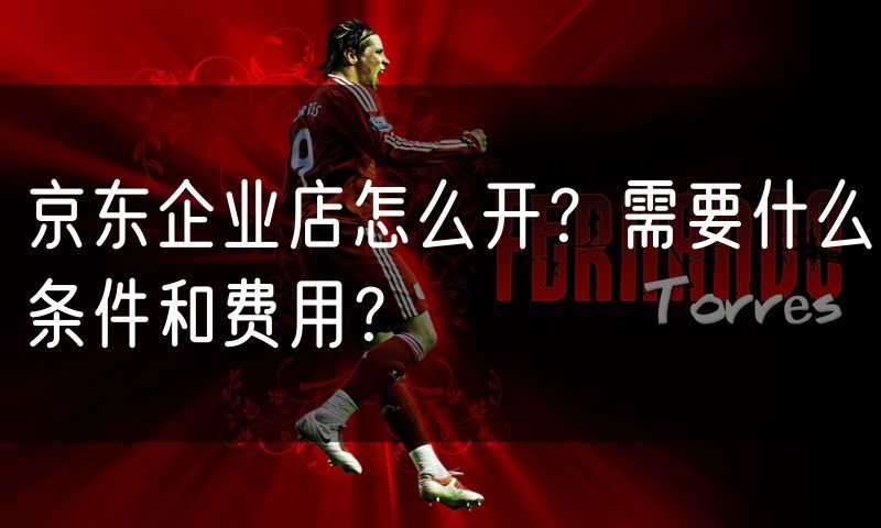 京东企业店怎么开?需要什么条件和费用?