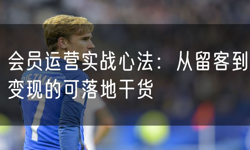 会员运营实战心法：从留客到变现的可落地干货