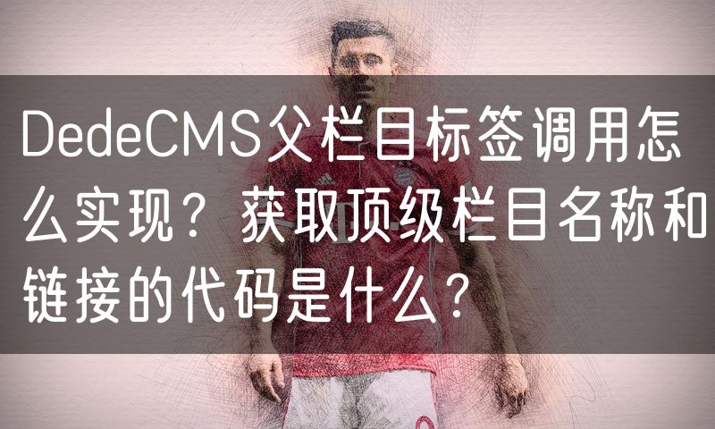 DedeCMS父栏目标签调用怎么实现?获取顶级栏目名称和链接的代码是什么?(7)
