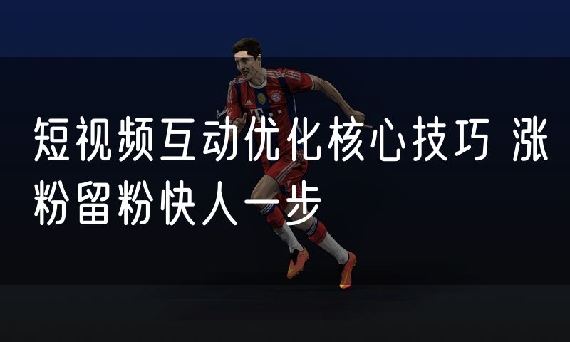 短视频互动优化核心技巧 涨粉留粉快人一步