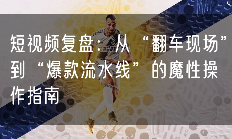 短视频复盘：从“翻车现场”到“爆款流水线”的魔性操作指南