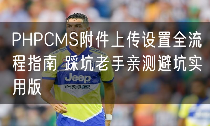 PHPCMS附件上传设置全流程指南 踩坑老手亲测避坑实用版