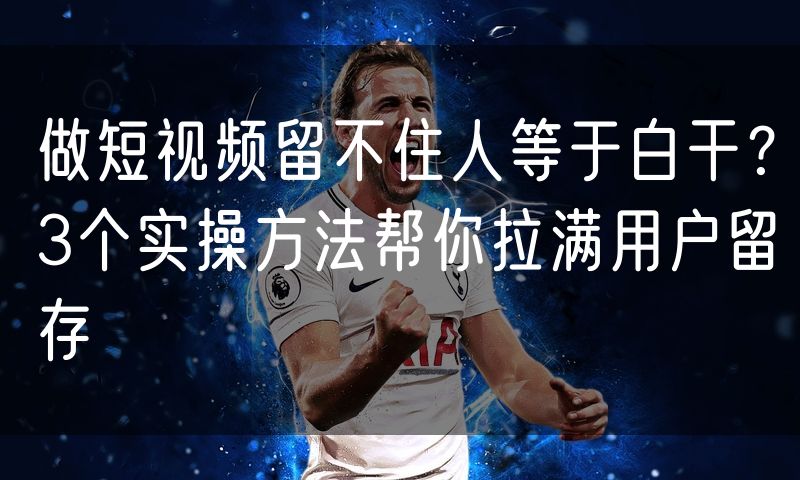 做短视频留不住人等于白干?3个实操方法帮你拉满用户留存