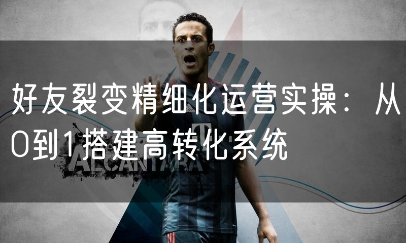 好友裂变精细化运营实操:从0到1搭建高转化系统