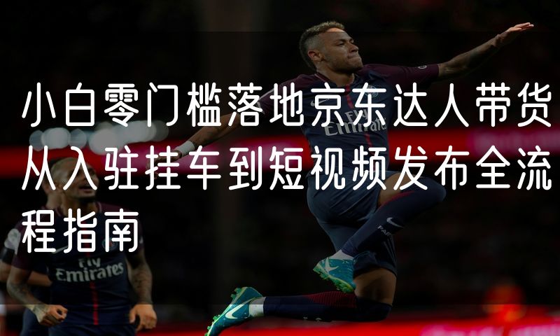 小白零门槛落地京东达人带货从入驻挂车到短视频发布全流程指南