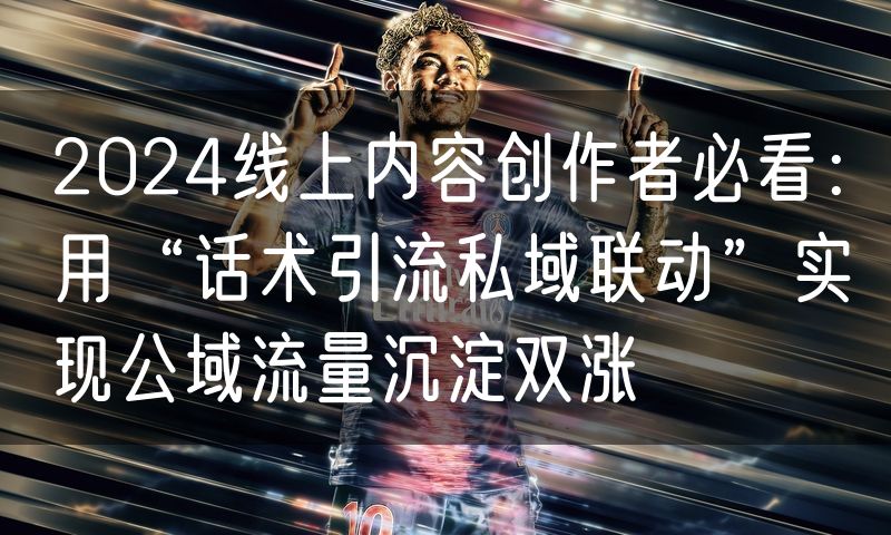 2024线上内容创作者必看：用“话术引流私域联动”实现公域流量沉淀双涨