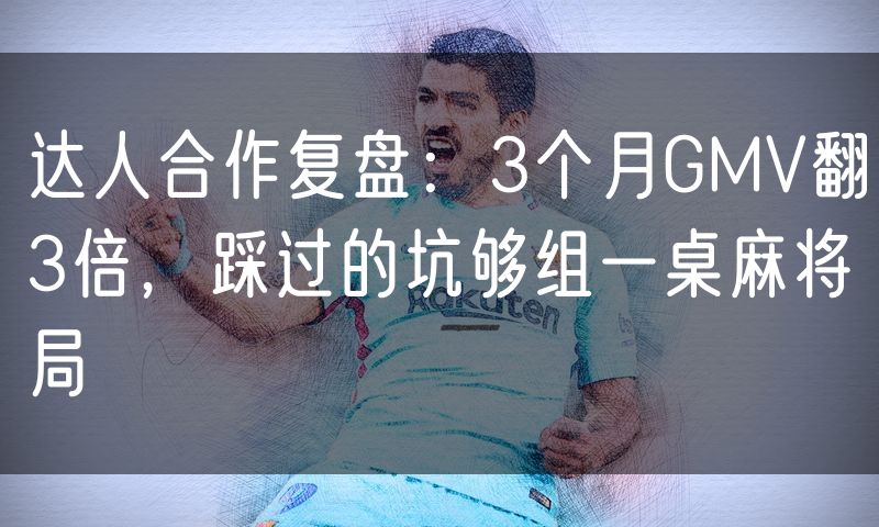 达人合作复盘:3个月GMV翻3倍,踩过的坑够组一桌麻将局(10)