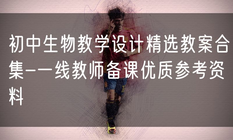 初中生物教学设计精选教案合集-一线教师备课优质参考资料