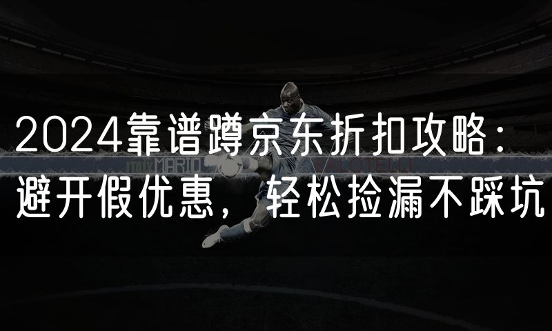 2024靠谱蹲京东折扣攻略：避开假优惠，轻松捡漏不踩坑
