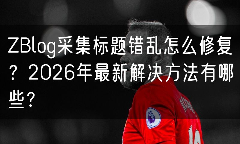 ZBlog采集标题错乱怎么修复?2026年最新解决方法有哪些?