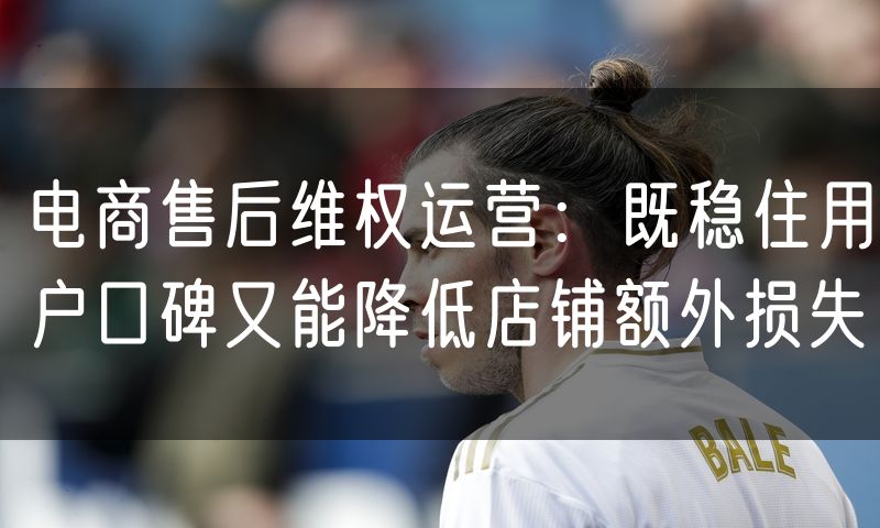 电商售后维权运营:既稳住用户口碑又能降低店铺额外损失(10)