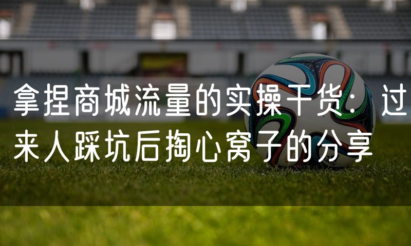 拿捏商城流量的实操干货:过来人踩坑后掏心窝子的分享