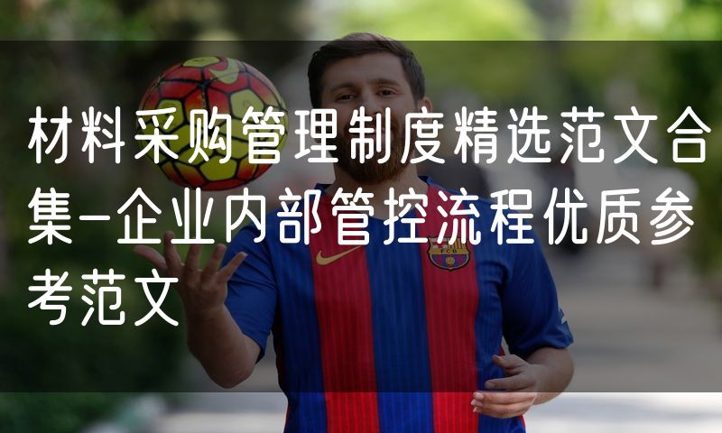 材料采购管理制度精选范文合集-企业内部管控流程优质参考范文