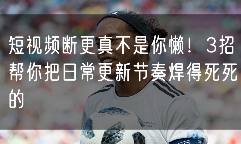 短视频断更真不是你懒!3招帮你把日常更新节奏焊得死死的
