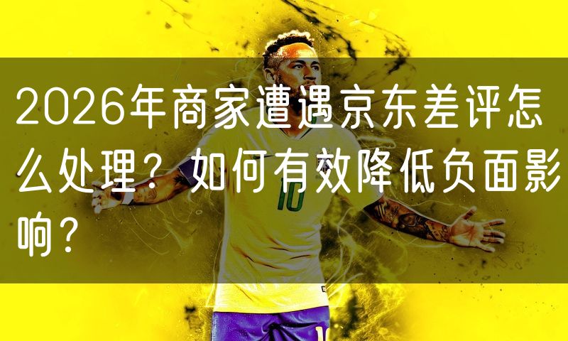 2026年商家遭遇京东差评怎么处理?如何有效降低负面影响?