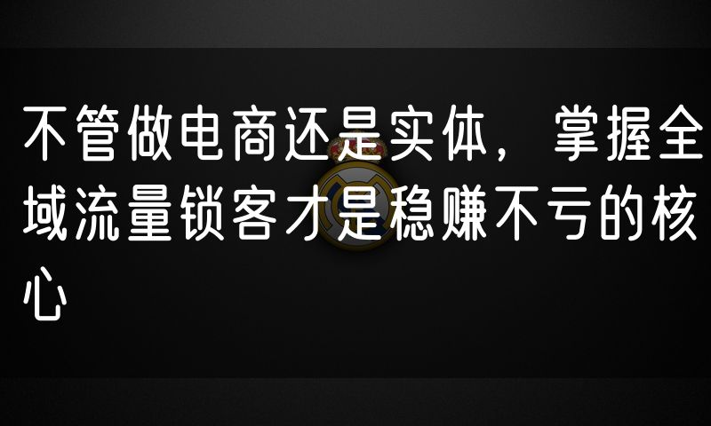 不管做电商还是实体,掌握全域流量锁客才是稳赚不亏的核心