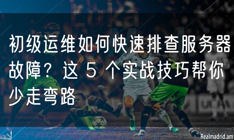 初级运维如何快速排查服务器故障？这 5 个实战技巧帮你少走弯路(5)