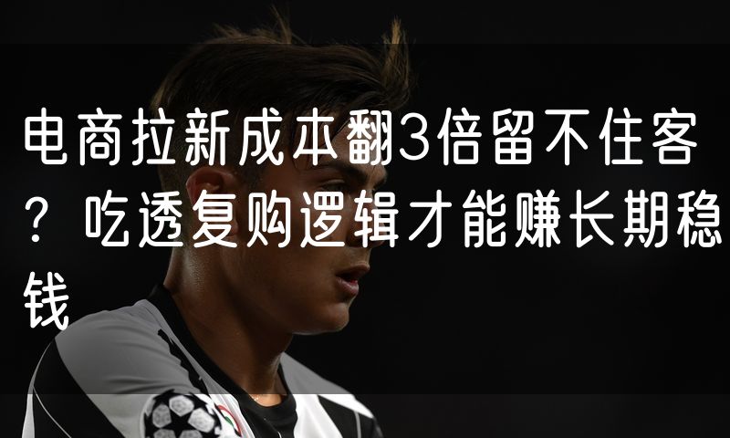 电商拉新成本翻3倍留不住客？吃透复购逻辑才能赚长期稳钱