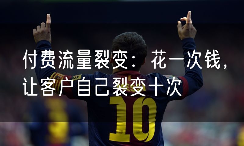 付费流量裂变：花一次钱，让客户自己裂变十次