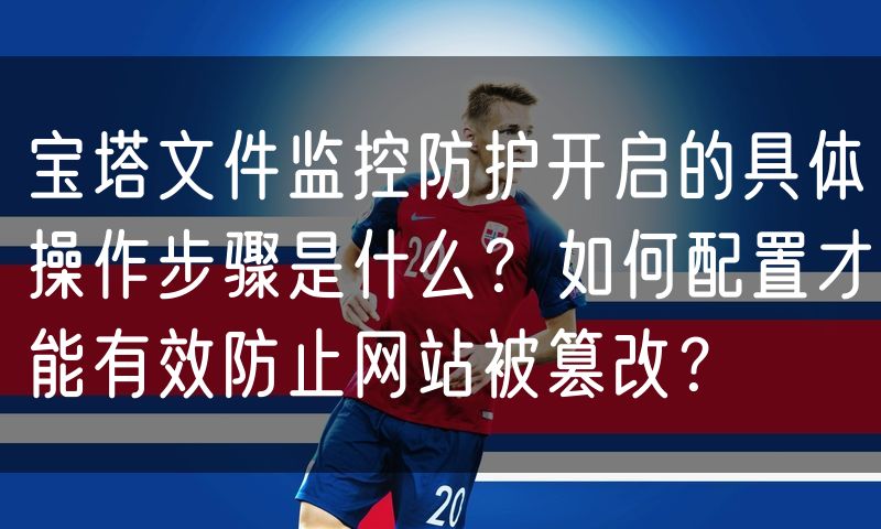 宝塔文件监控防护开启的具体操作步骤是什么?如何配置才能有效防止网站被篡改?