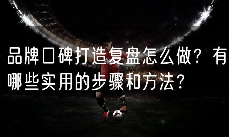 品牌口碑打造复盘怎么做?有哪些实用的步骤和方法?