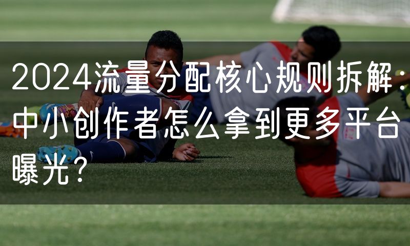 2024流量分配核心规则拆解：中小创作者怎么拿到更多平台曝光？