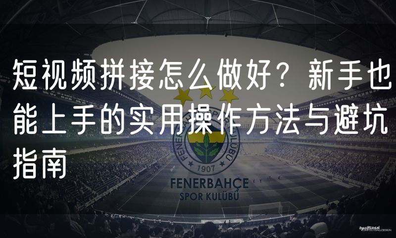短视频拼接怎么做好?新手也能上手的实用操作方法与避坑指南
