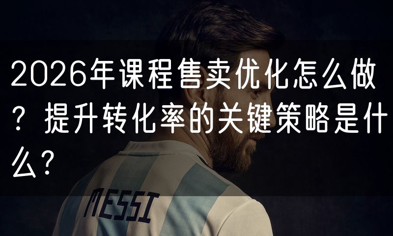 2026年课程售卖优化怎么做?提升转化率的关键策略是什么?