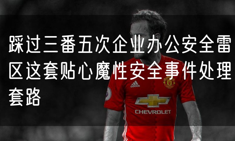 踩过三番五次企业办公安全雷区这套贴心魔性安全事件处理套路