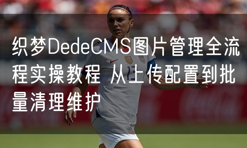 织梦DedeCMS图片管理全流程实操教程 从上传配置到批量清理维护(10)