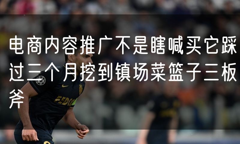 电商内容推广不是瞎喊买它踩过三个月挖到镇场菜篮子三板斧