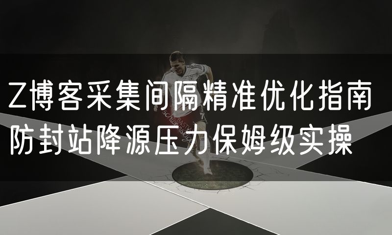 Z博客采集间隔精准优化指南 防封站降源压力保姆级实操