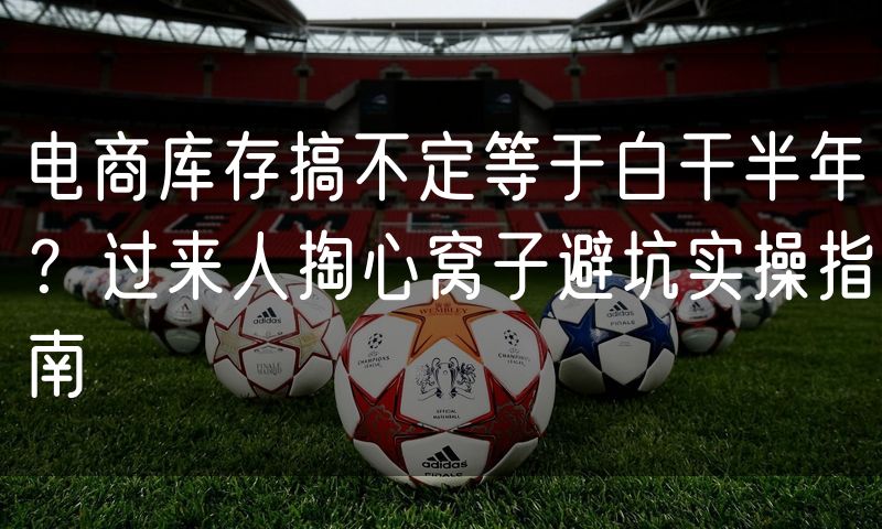 电商库存搞不定等于白干半年?过来人掏心窝子避坑实操指南
