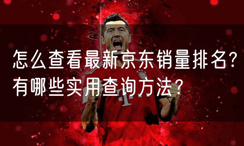怎么查看最新京东销量排名?有哪些实用查询方法?