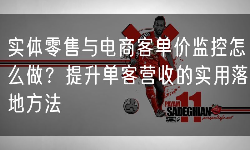 实体零售与电商客单价监控怎么做?提升单客营收的实用落地方法