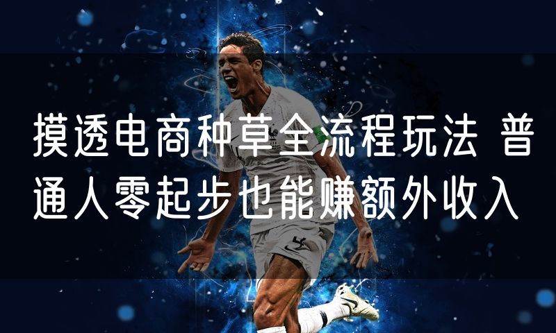 摸透电商种草全流程玩法 普通人零起步也能赚额外收入