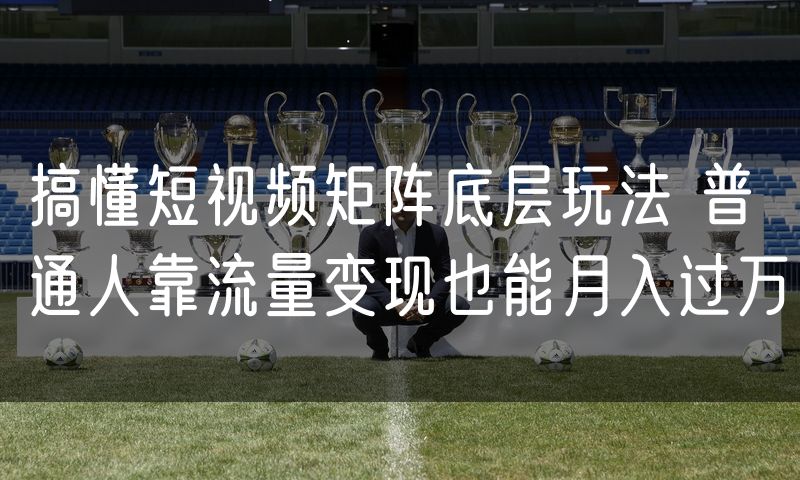 搞懂短视频矩阵底层玩法 普通人靠流量变现也能月入过万