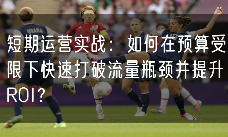 短期运营实战:如何在预算受限下快速打破流量瓶颈并提升ROI?