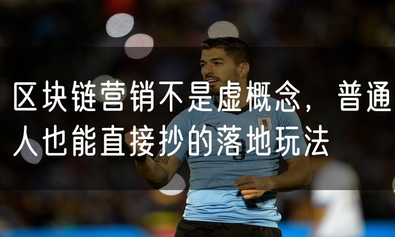 区块链营销不是虚概念,普通人也能直接抄的落地玩法